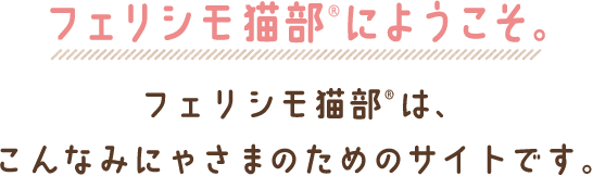 フェリシモ猫部にようこそ。 フェリシモ猫部は、こんなみにゃさまのためのサイトです。